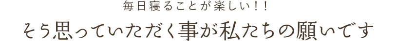 毎日寝ることが楽しい！！そう思っていただく事が私たちの願いです
